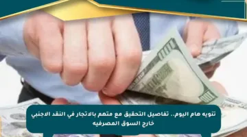 تنويه هام اليوم.. تفاصيل التحقيق مع متهم بالاتجار في النقد الأجنبي خارج السوق المصرفية